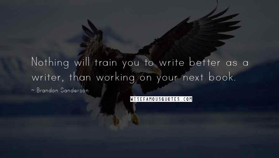 Brandon Sanderson Quotes: Nothing will train you to write better as a writer, than working on your next book.