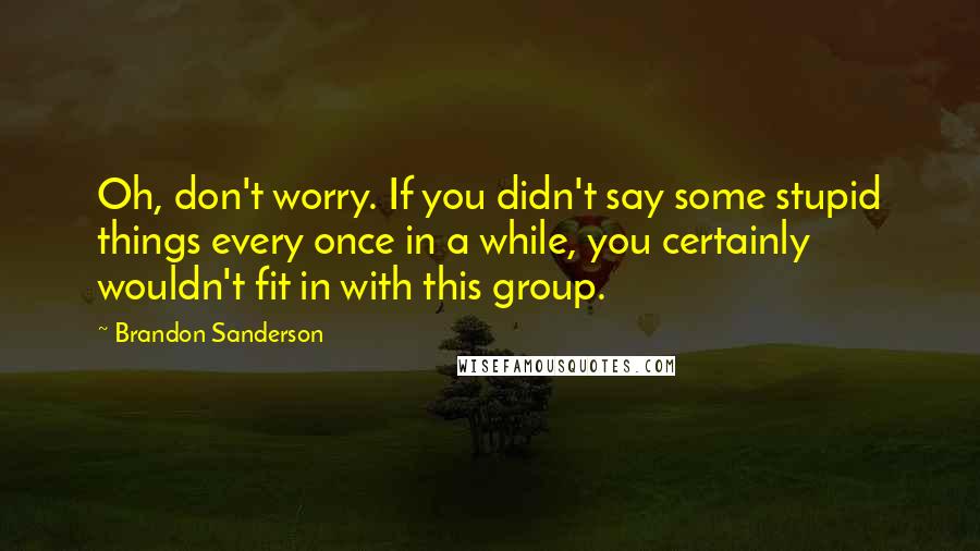 Brandon Sanderson Quotes: Oh, don't worry. If you didn't say some stupid things every once in a while, you certainly wouldn't fit in with this group.