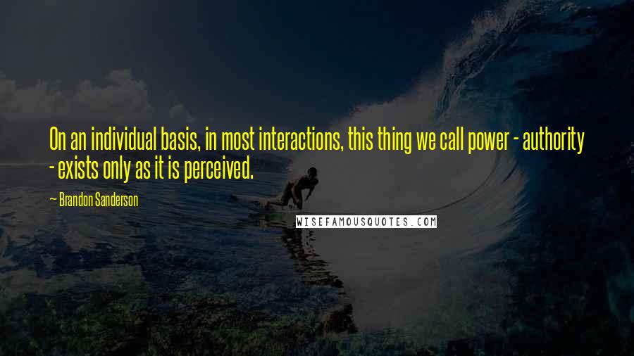 Brandon Sanderson Quotes: On an individual basis, in most interactions, this thing we call power - authority - exists only as it is perceived.