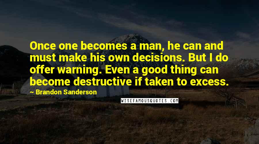 Brandon Sanderson Quotes: Once one becomes a man, he can and must make his own decisions. But I do offer warning. Even a good thing can become destructive if taken to excess.