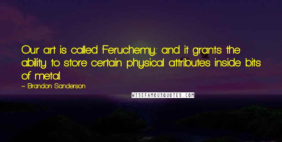 Brandon Sanderson Quotes: Our art is called 'Feruchemy,' and it grants the ability to store certain physical attributes inside bits of metal.