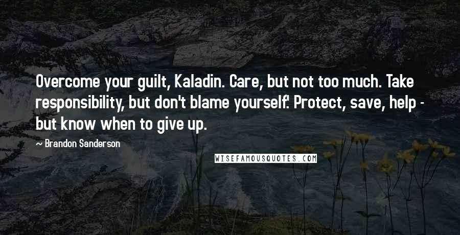 Brandon Sanderson Quotes: Overcome your guilt, Kaladin. Care, but not too much. Take responsibility, but don't blame yourself.' Protect, save, help - but know when to give up.