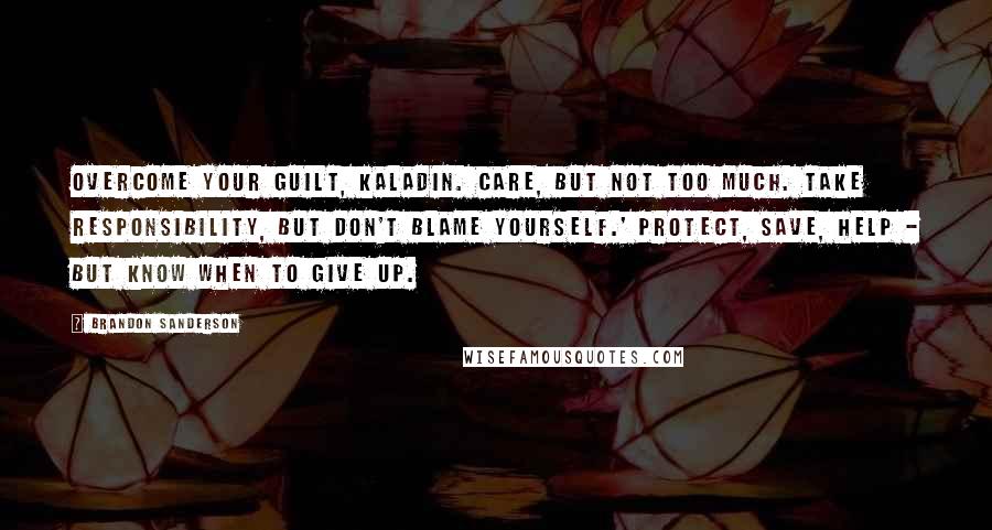 Brandon Sanderson Quotes: Overcome your guilt, Kaladin. Care, but not too much. Take responsibility, but don't blame yourself.' Protect, save, help - but know when to give up.