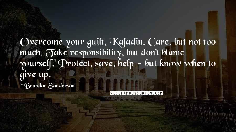 Brandon Sanderson Quotes: Overcome your guilt, Kaladin. Care, but not too much. Take responsibility, but don't blame yourself.' Protect, save, help - but know when to give up.