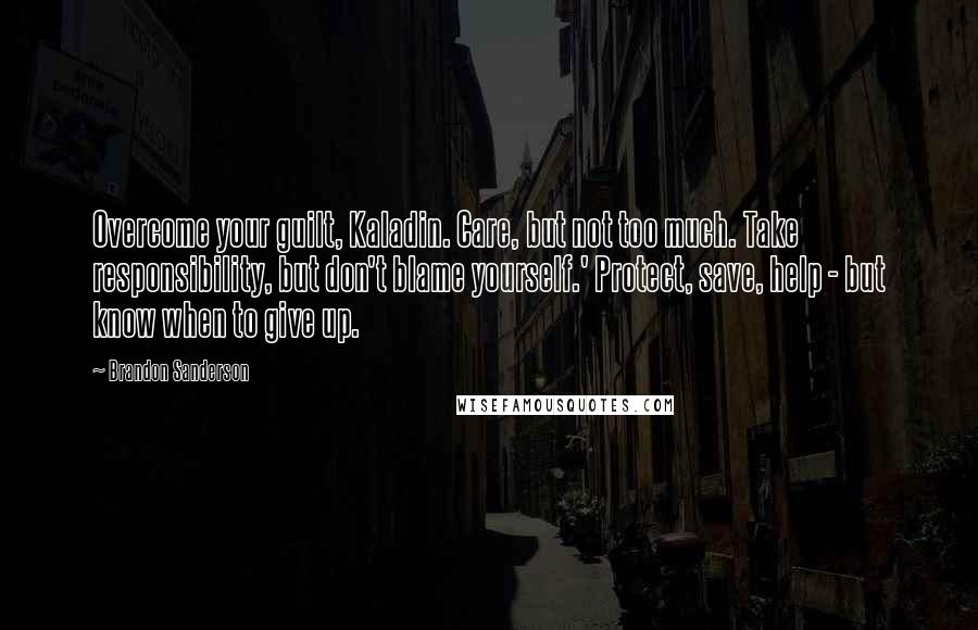 Brandon Sanderson Quotes: Overcome your guilt, Kaladin. Care, but not too much. Take responsibility, but don't blame yourself.' Protect, save, help - but know when to give up.