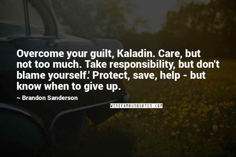 Brandon Sanderson Quotes: Overcome your guilt, Kaladin. Care, but not too much. Take responsibility, but don't blame yourself.' Protect, save, help - but know when to give up.