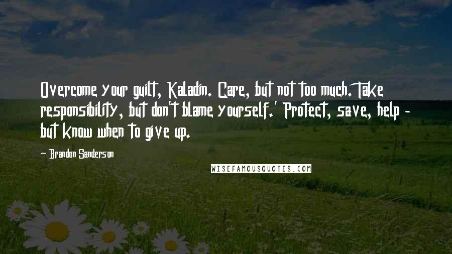 Brandon Sanderson Quotes: Overcome your guilt, Kaladin. Care, but not too much. Take responsibility, but don't blame yourself.' Protect, save, help - but know when to give up.