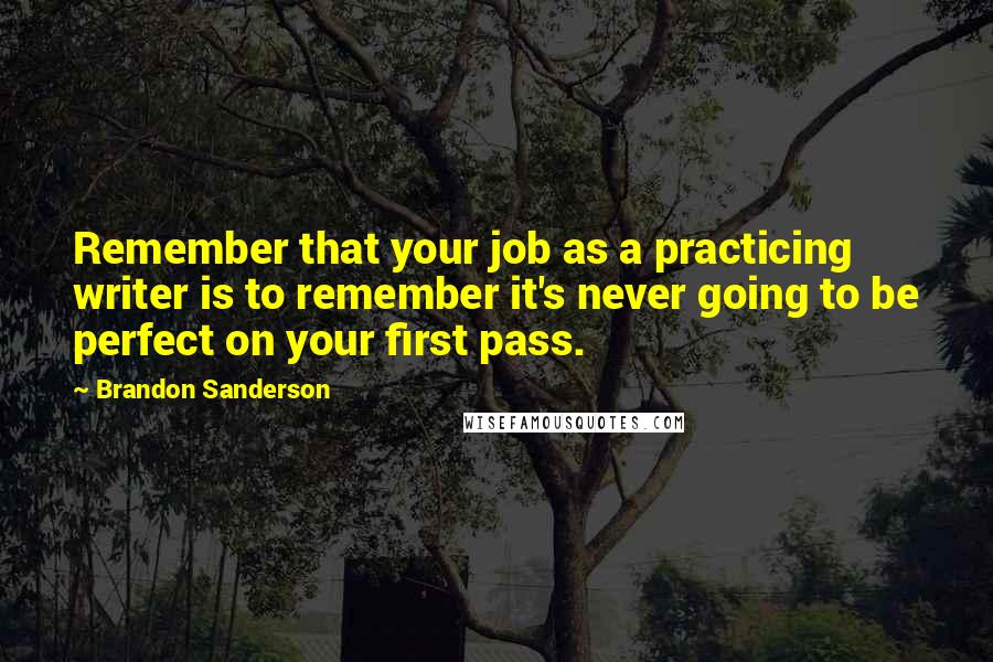 Brandon Sanderson Quotes: Remember that your job as a practicing writer is to remember it's never going to be perfect on your first pass.