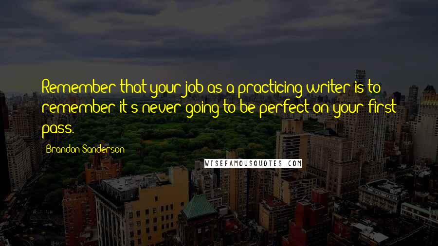 Brandon Sanderson Quotes: Remember that your job as a practicing writer is to remember it's never going to be perfect on your first pass.