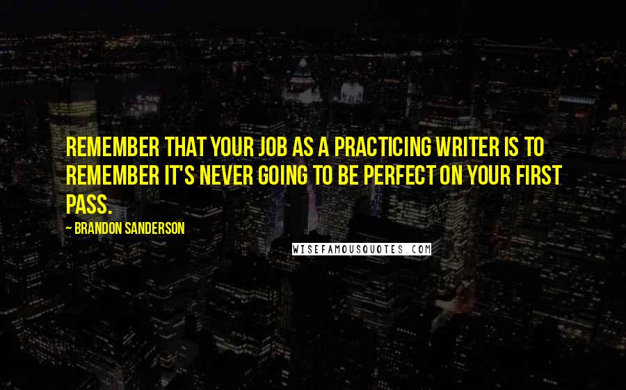 Brandon Sanderson Quotes: Remember that your job as a practicing writer is to remember it's never going to be perfect on your first pass.