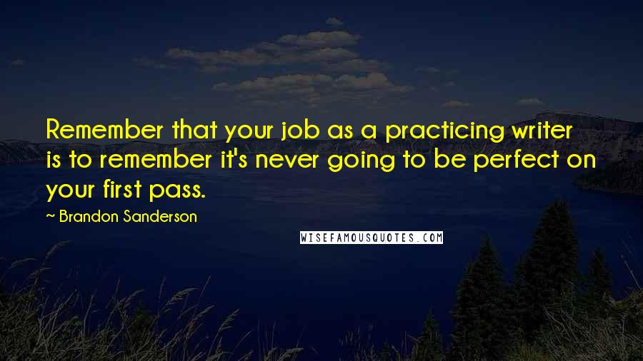 Brandon Sanderson Quotes: Remember that your job as a practicing writer is to remember it's never going to be perfect on your first pass.