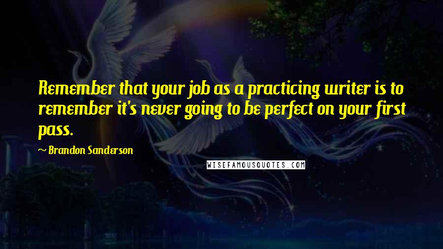 Brandon Sanderson Quotes: Remember that your job as a practicing writer is to remember it's never going to be perfect on your first pass.