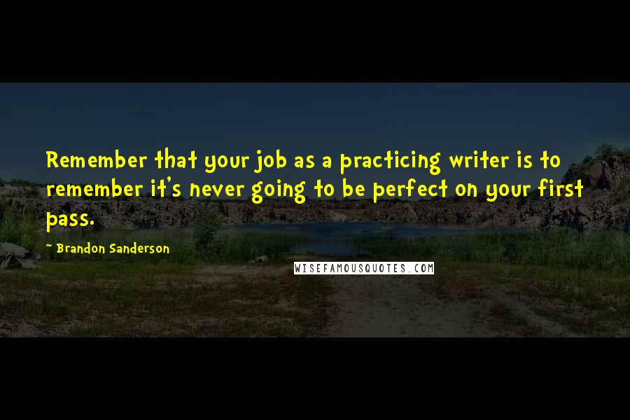 Brandon Sanderson Quotes: Remember that your job as a practicing writer is to remember it's never going to be perfect on your first pass.
