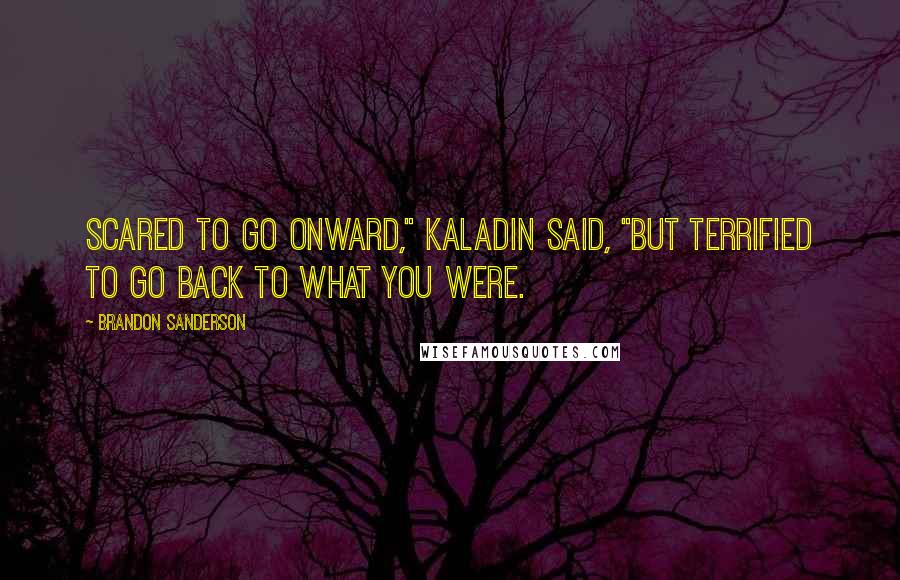 Brandon Sanderson Quotes: Scared to go onward," Kaladin said, "but terrified to go back to what you were.