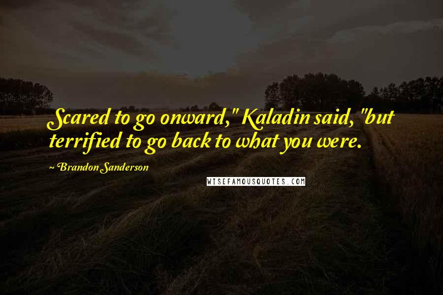 Brandon Sanderson Quotes: Scared to go onward," Kaladin said, "but terrified to go back to what you were.