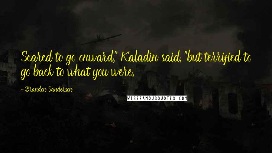 Brandon Sanderson Quotes: Scared to go onward," Kaladin said, "but terrified to go back to what you were.