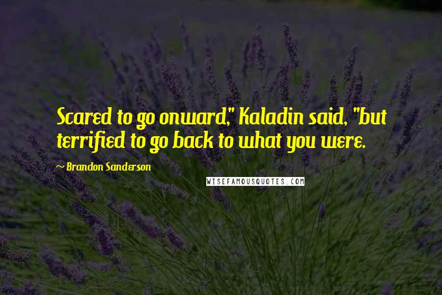 Brandon Sanderson Quotes: Scared to go onward," Kaladin said, "but terrified to go back to what you were.