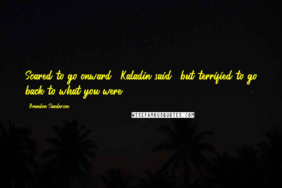 Brandon Sanderson Quotes: Scared to go onward," Kaladin said, "but terrified to go back to what you were.