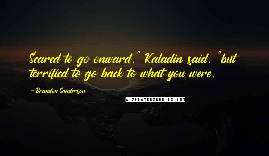 Brandon Sanderson Quotes: Scared to go onward," Kaladin said, "but terrified to go back to what you were.