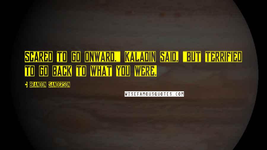 Brandon Sanderson Quotes: Scared to go onward," Kaladin said, "but terrified to go back to what you were.