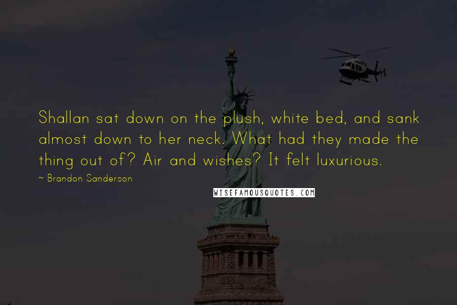 Brandon Sanderson Quotes: Shallan sat down on the plush, white bed, and sank almost down to her neck. What had they made the thing out of? Air and wishes? It felt luxurious.