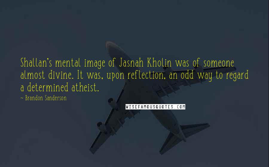 Brandon Sanderson Quotes: Shallan's mental image of Jasnah Kholin was of someone almost divine. It was, upon reflection, an odd way to regard a determined atheist.