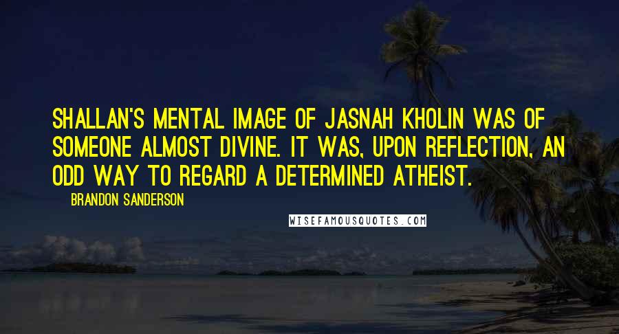 Brandon Sanderson Quotes: Shallan's mental image of Jasnah Kholin was of someone almost divine. It was, upon reflection, an odd way to regard a determined atheist.