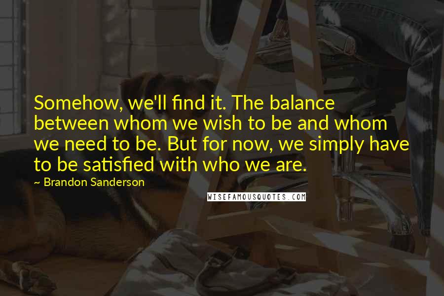 Brandon Sanderson Quotes: Somehow, we'll find it. The balance between whom we wish to be and whom we need to be. But for now, we simply have to be satisfied with who we are.