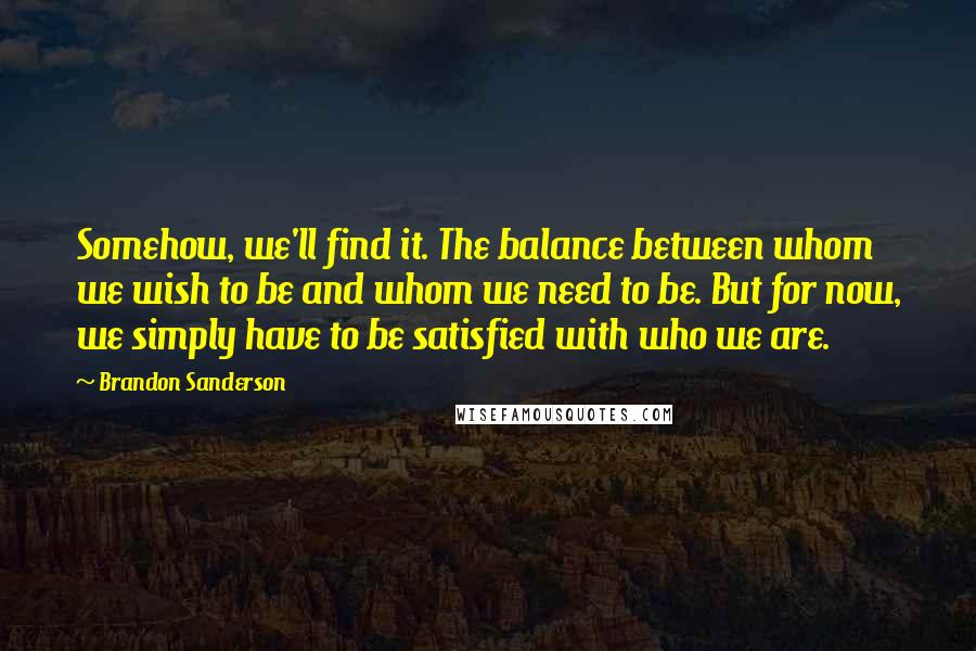 Brandon Sanderson Quotes: Somehow, we'll find it. The balance between whom we wish to be and whom we need to be. But for now, we simply have to be satisfied with who we are.