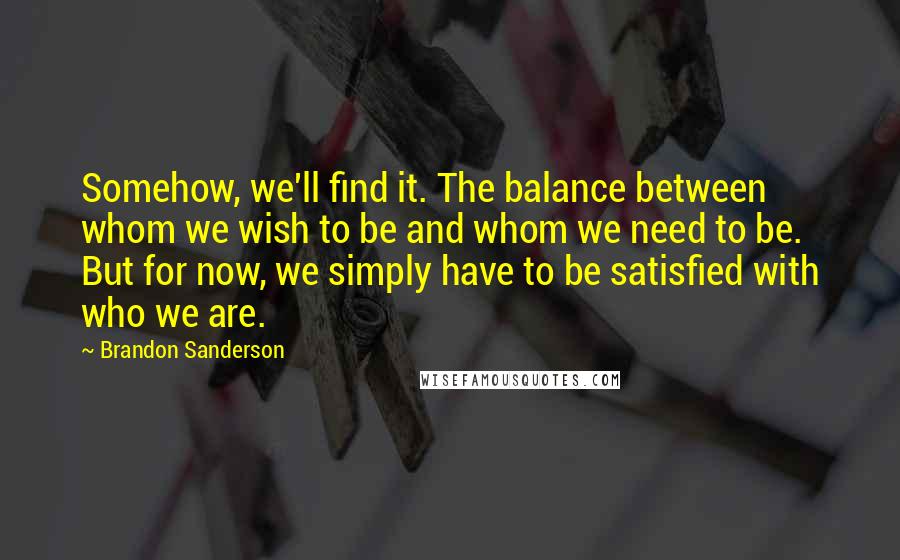 Brandon Sanderson Quotes: Somehow, we'll find it. The balance between whom we wish to be and whom we need to be. But for now, we simply have to be satisfied with who we are.