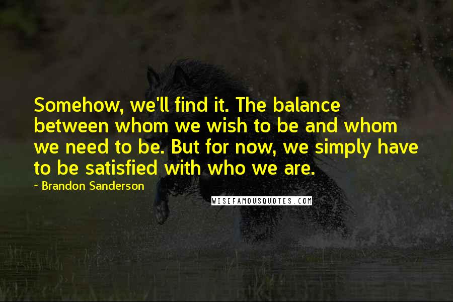 Brandon Sanderson Quotes: Somehow, we'll find it. The balance between whom we wish to be and whom we need to be. But for now, we simply have to be satisfied with who we are.