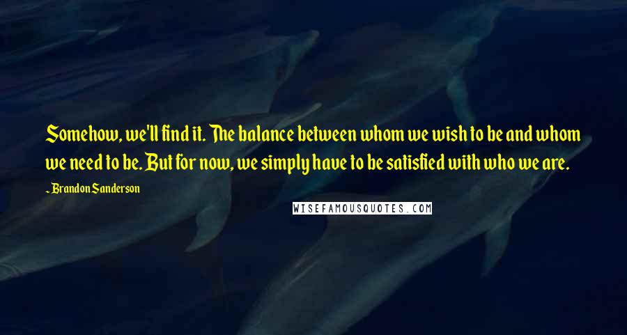 Brandon Sanderson Quotes: Somehow, we'll find it. The balance between whom we wish to be and whom we need to be. But for now, we simply have to be satisfied with who we are.