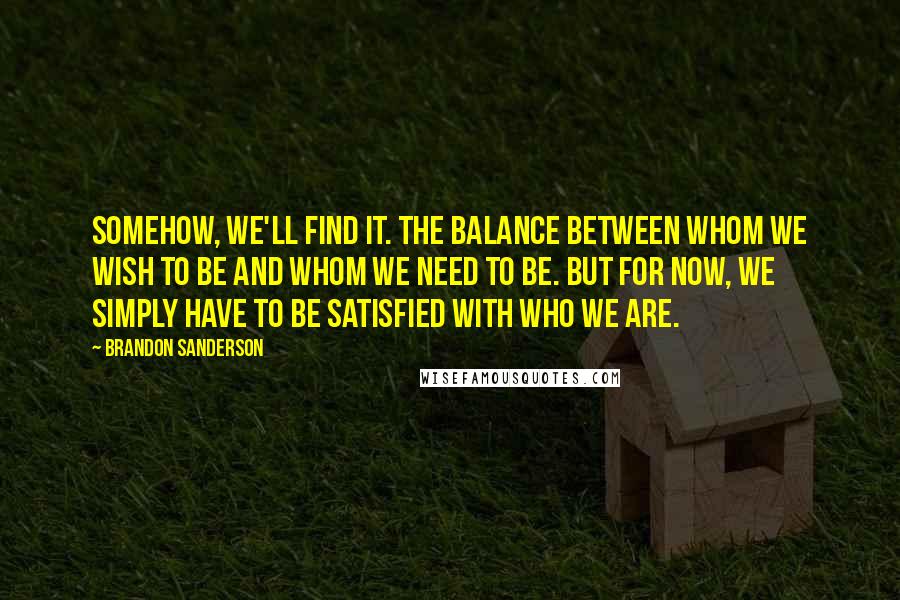 Brandon Sanderson Quotes: Somehow, we'll find it. The balance between whom we wish to be and whom we need to be. But for now, we simply have to be satisfied with who we are.