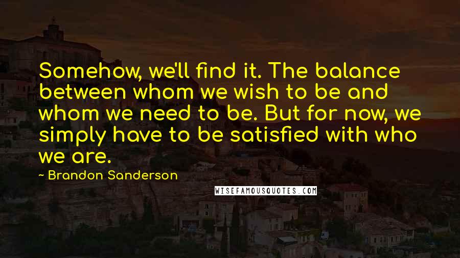 Brandon Sanderson Quotes: Somehow, we'll find it. The balance between whom we wish to be and whom we need to be. But for now, we simply have to be satisfied with who we are.