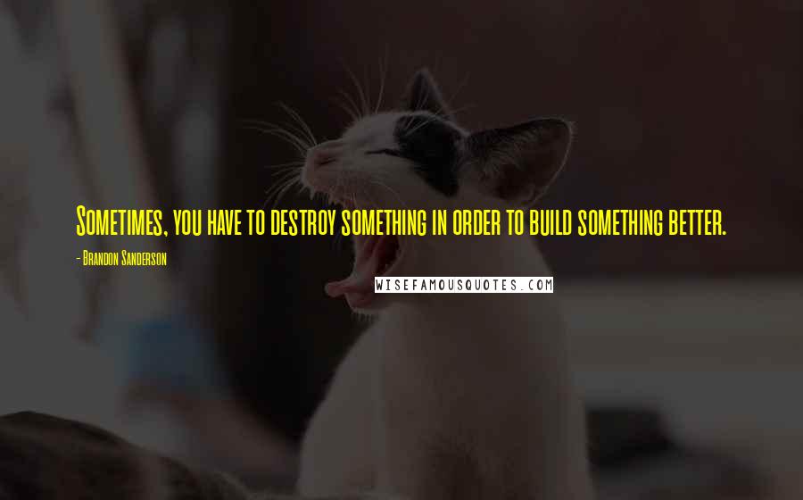 Brandon Sanderson Quotes: Sometimes, you have to destroy something in order to build something better.