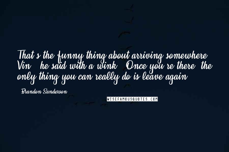 Brandon Sanderson Quotes: That's the funny thing about arriving somewhere, Vin," he said with a wink. "Once you're there, the only thing you can really do is leave again.