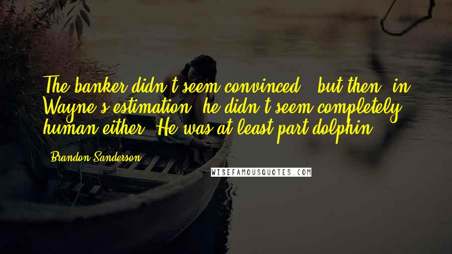 Brandon Sanderson Quotes: The banker didn't seem convinced - but then, in Wayne's estimation, he didn't seem completely human either. He was at least part dolphin.