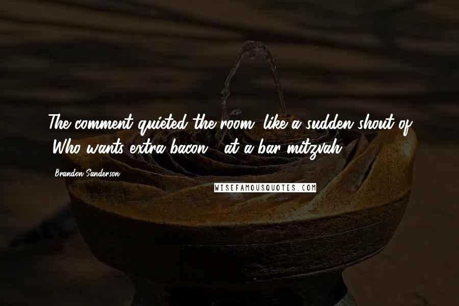 Brandon Sanderson Quotes: The comment quieted the room, like a sudden shout of "Who wants extra bacon?" at a bar mitzvah.