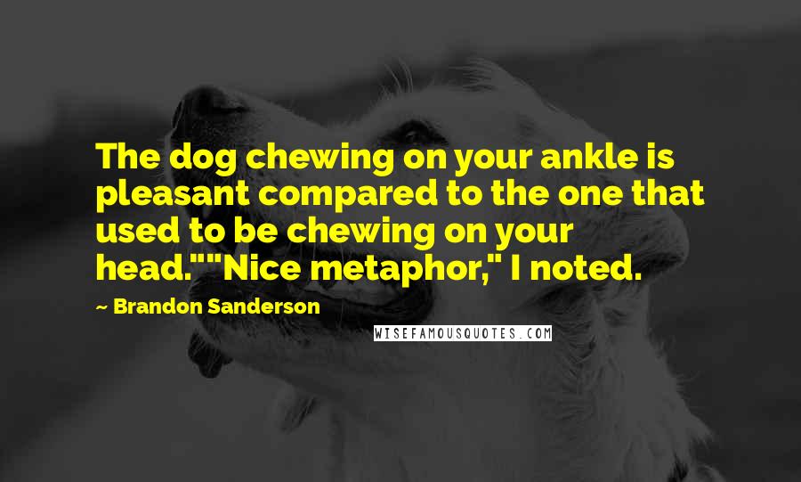 Brandon Sanderson Quotes: The dog chewing on your ankle is pleasant compared to the one that used to be chewing on your head.""Nice metaphor," I noted.