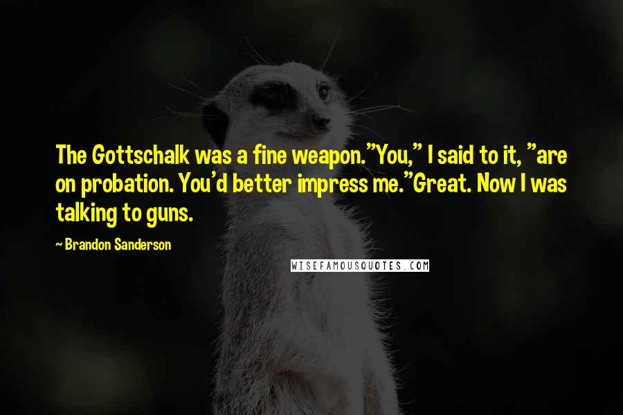 Brandon Sanderson Quotes: The Gottschalk was a fine weapon."You," I said to it, "are on probation. You'd better impress me."Great. Now I was talking to guns.