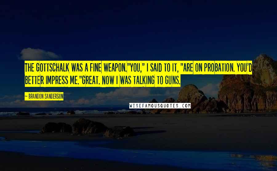 Brandon Sanderson Quotes: The Gottschalk was a fine weapon."You," I said to it, "are on probation. You'd better impress me."Great. Now I was talking to guns.