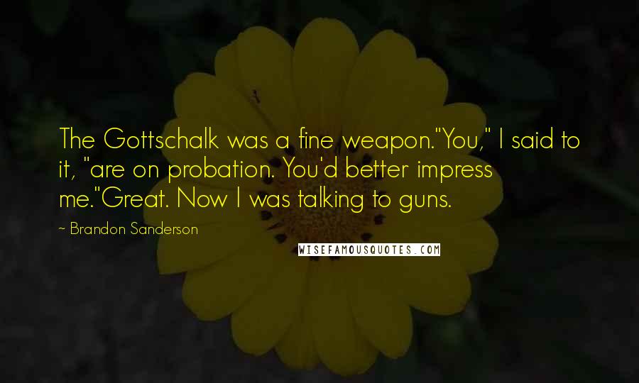 Brandon Sanderson Quotes: The Gottschalk was a fine weapon."You," I said to it, "are on probation. You'd better impress me."Great. Now I was talking to guns.