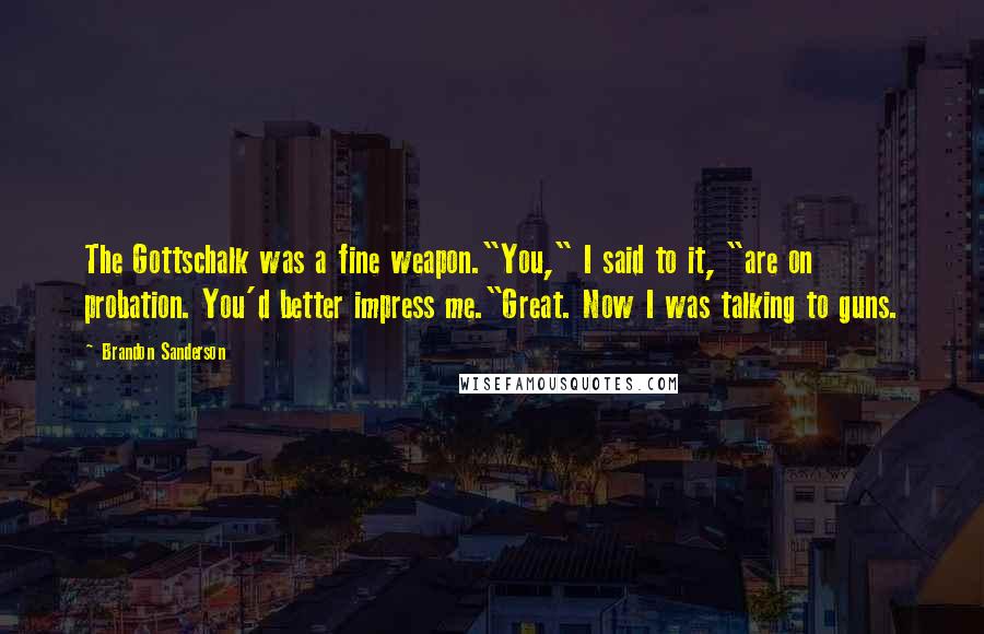 Brandon Sanderson Quotes: The Gottschalk was a fine weapon."You," I said to it, "are on probation. You'd better impress me."Great. Now I was talking to guns.