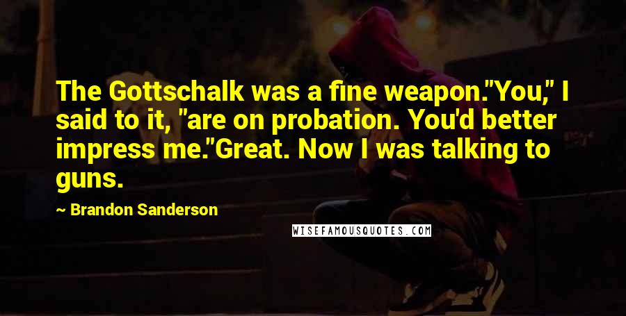 Brandon Sanderson Quotes: The Gottschalk was a fine weapon."You," I said to it, "are on probation. You'd better impress me."Great. Now I was talking to guns.