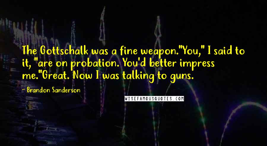 Brandon Sanderson Quotes: The Gottschalk was a fine weapon."You," I said to it, "are on probation. You'd better impress me."Great. Now I was talking to guns.