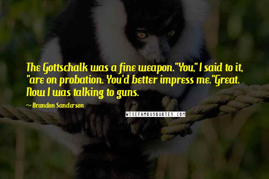 Brandon Sanderson Quotes: The Gottschalk was a fine weapon."You," I said to it, "are on probation. You'd better impress me."Great. Now I was talking to guns.