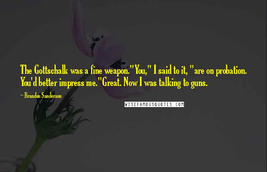 Brandon Sanderson Quotes: The Gottschalk was a fine weapon."You," I said to it, "are on probation. You'd better impress me."Great. Now I was talking to guns.