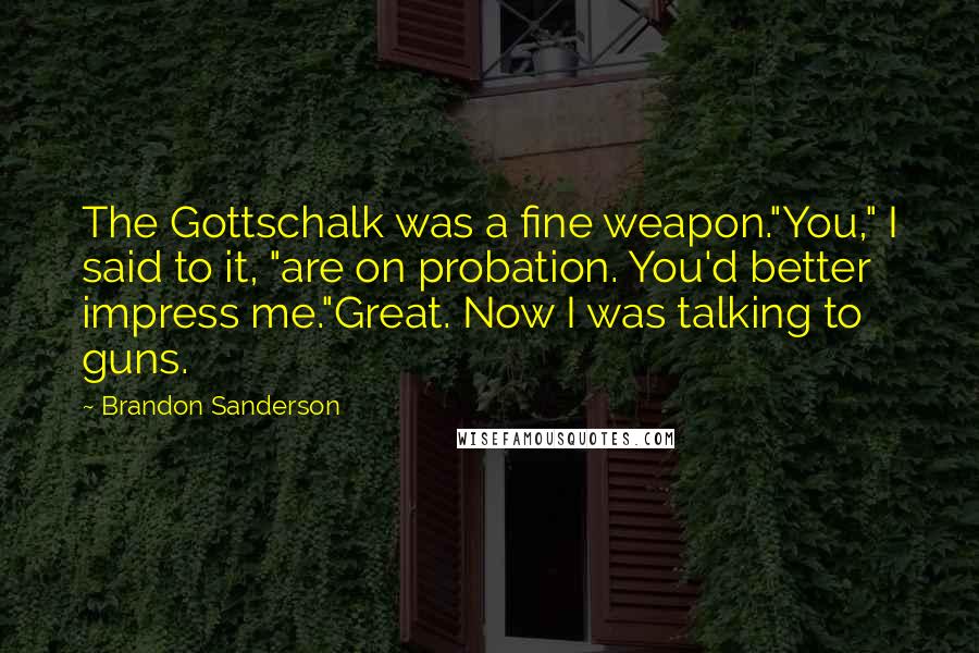 Brandon Sanderson Quotes: The Gottschalk was a fine weapon."You," I said to it, "are on probation. You'd better impress me."Great. Now I was talking to guns.