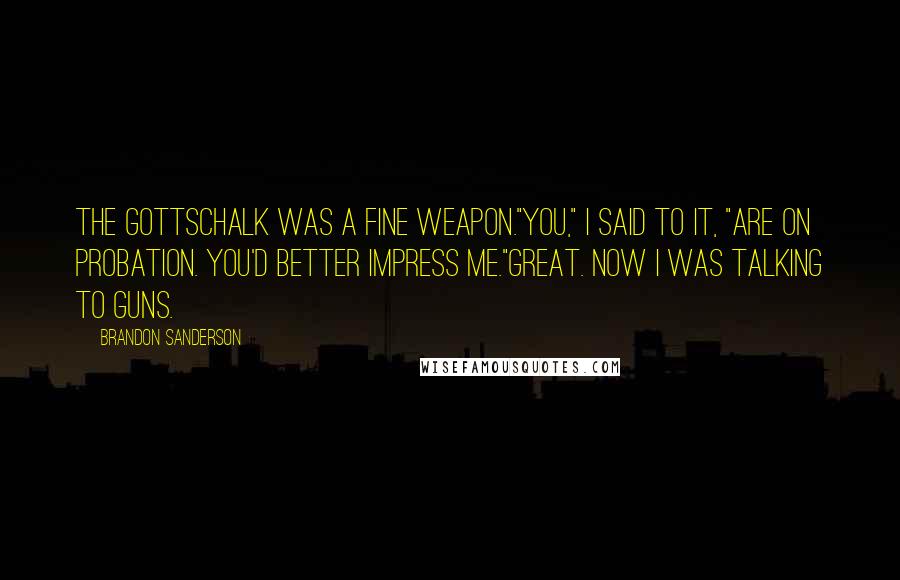 Brandon Sanderson Quotes: The Gottschalk was a fine weapon."You," I said to it, "are on probation. You'd better impress me."Great. Now I was talking to guns.