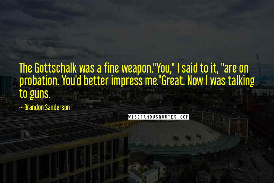 Brandon Sanderson Quotes: The Gottschalk was a fine weapon."You," I said to it, "are on probation. You'd better impress me."Great. Now I was talking to guns.